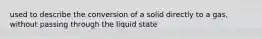 used to describe the conversion of a solid directly to a gas, without passing through the liquid state