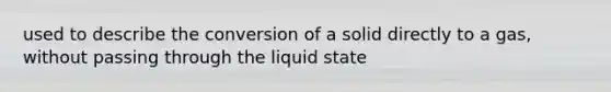 used to describe the conversion of a solid directly to a gas, without passing through the liquid state