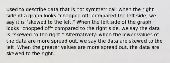 used to describe data that is not symmetrical; when the right side of a graph looks "chopped off" compared the left side, we say it is "skewed to the left." When the left side of the graph looks "chopped off" compared to the right side, we say the data is "skewed to the right." Alternatively: when the lower values of the data are more spread out, we say the data are skewed to the left. When the greater values are more spread out, the data are skewed to the right.