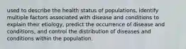 used to describe the health status of populations, identify multiple factors associated with disease and conditions to explain their etiology, predict the occurrence of disease and conditions, and control the distribution of diseases and conditions within the population.