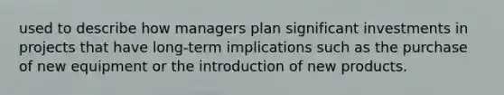 used to describe how managers plan significant investments in projects that have long-term implications such as the purchase of new equipment or the introduction of new products.