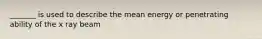 _______ is used to describe the mean energy or penetrating ability of the x ray beam