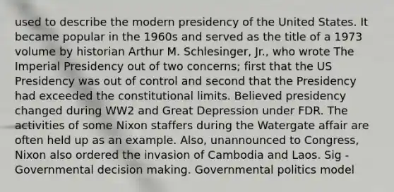 used to describe the modern presidency of the United States. It became popular in the 1960s and served as the title of a 1973 volume by historian Arthur M. Schlesinger, Jr., who wrote The Imperial Presidency out of two concerns; first that the US Presidency was out of control and second that the Presidency had exceeded the constitutional limits. Believed presidency changed during WW2 and Great Depression under FDR. The activities of some Nixon staffers during the Watergate affair are often held up as an example. Also, unannounced to Congress, Nixon also ordered the invasion of Cambodia and Laos. Sig - Governmental decision making. Governmental politics model