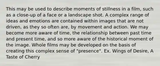 This may be used to describe moments of stillness in a film, such as a close-up of a face or a landscape shot. A complex range of ideas and emotions are contained within images that are not driven, as they so often are, by movement and action. We may become more aware of time, the relationship between past time and present time, and so more aware of the historical moment of the image. Whole films may be developed on the basis of creating this complex sense of "presence". Ex. Wings of Desire, A Taste of Cherry