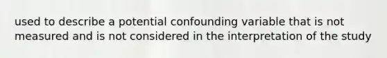 used to describe a potential confounding variable that is not measured and is not considered in the interpretation of the study