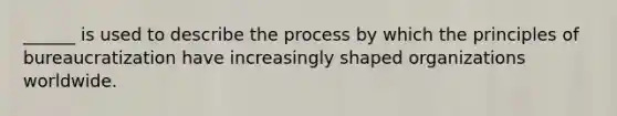 ______ is used to describe the process by which the principles of bureaucratization have increasingly shaped organizations worldwide.