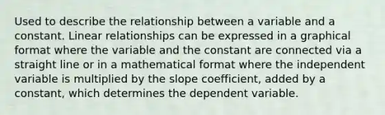 Used to describe the relationship between a variable and a constant. Linear relationships can be expressed in a graphical format where the variable and the constant are connected via a straight line or in a mathematical format where the independent variable is multiplied by the slope coefficient, added by a constant, which determines the dependent variable.