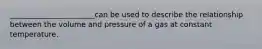 _______________________can be used to describe the relationship between the volume and pressure of a gas at constant temperature.