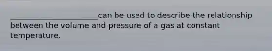 _______________________can be used to describe the relationship between the volume and pressure of a gas at constant temperature.