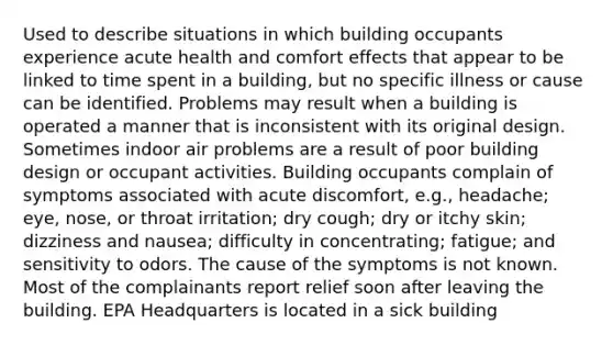 Used to describe situations in which building occupants experience acute health and comfort effects that appear to be linked to time spent in a building, but no specific illness or cause can be identified. Problems may result when a building is operated a manner that is inconsistent with its original design. Sometimes indoor air problems are a result of poor building design or occupant activities. Building occupants complain of symptoms associated with acute discomfort, e.g., headache; eye, nose, or throat irritation; dry cough; dry or itchy skin; dizziness and nausea; difficulty in concentrating; fatigue; and sensitivity to odors. The cause of the symptoms is not known. Most of the complainants report relief soon after leaving the building. EPA Headquarters is located in a sick building