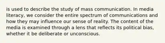 is used to describe the study of mass communication. In media literacy, we consider the entire spectrum of communications and how they may influence our sense of reality. The content of the media is examined through a lens that reflects its political bias, whether it be deliberate or unconscious.