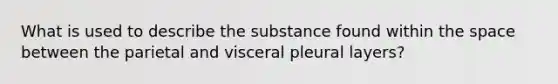 What is used to describe the substance found within the space between the parietal and visceral pleural layers?