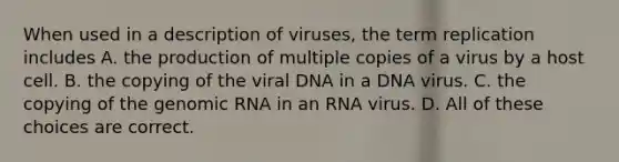 When used in a description of viruses, the term replication includes A. the production of multiple copies of a virus by a host cell. B. the copying of the viral DNA in a DNA virus. C. the copying of the genomic RNA in an RNA virus. D. All of these choices are correct.