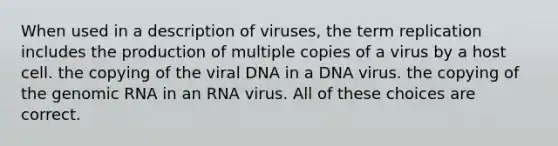 When used in a description of viruses, the term replication includes the production of multiple copies of a virus by a host cell. the copying of the viral DNA in a DNA virus. the copying of the genomic RNA in an RNA virus. All of these choices are correct.