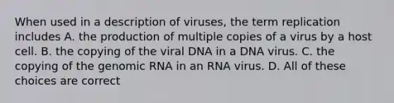 When used in a description of viruses, the term replication includes A. the production of multiple copies of a virus by a host cell. B. the copying of the viral DNA in a DNA virus. C. the copying of the genomic RNA in an RNA virus. D. All of these choices are correct