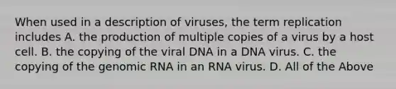 When used in a description of viruses, the term replication includes A. the production of multiple copies of a virus by a host cell. B. the copying of the viral DNA in a DNA virus. C. the copying of the genomic RNA in an RNA virus. D. All of the Above