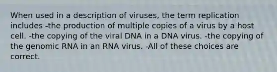 When used in a description of viruses, the term replication includes -the production of multiple copies of a virus by a host cell. -the copying of the viral DNA in a DNA virus. -the copying of the genomic RNA in an RNA virus. -All of these choices are correct.