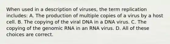 When used in a description of viruses, the term replication includes: A. The production of multiple copies of a virus by a host cell. B. The copying of the viral DNA in a DNA virus. C. The copying of the genomic RNA in an RNA virus. D. All of these choices are correct.