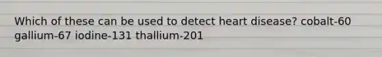 Which of these can be used to detect heart disease? cobalt-60 gallium-67 iodine-131 thallium-201