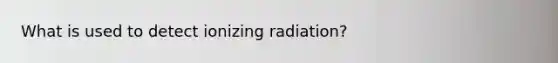 What is used to detect ionizing radiation?