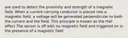 are used to detect the proximity and strength of a magnetic field. When a current-carrying conductor is placed into a magnetic field, a voltage will be generated perpendicular to both the current and the field. This principle is known as the Hall effect The sensor is off with no magnetic field and triggered on in the presence of a magnetic field