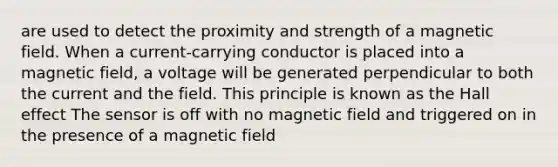 are used to detect the proximity and strength of a magnetic field. When a current-carrying conductor is placed into a magnetic field, a voltage will be generated perpendicular to both the current and the field. This principle is known as the Hall effect The sensor is off with no magnetic field and triggered on in the presence of a magnetic field