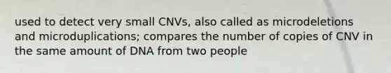 used to detect very small CNVs, also called as microdeletions and microduplications; compares the number of copies of CNV in the same amount of DNA from two people