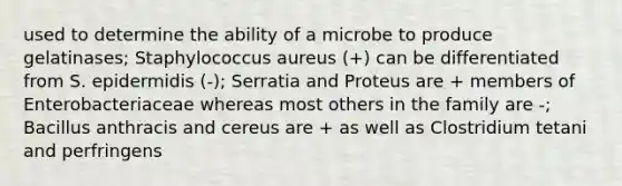 used to determine the ability of a microbe to produce gelatinases; Staphylococcus aureus (+) can be differentiated from S. epidermidis (-); Serratia and Proteus are + members of Enterobacteriaceae whereas most others in the family are -; Bacillus anthracis and cereus are + as well as Clostridium tetani and perfringens