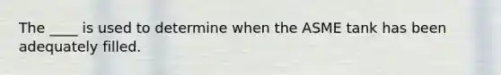 The ____ is used to determine when the ASME tank has been adequately filled.