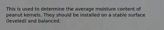 This is used to determine the average moisture content of peanut kernels. They should be installed on a stable surface (leveled) and balanced.
