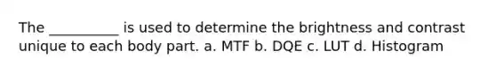 The __________ is used to determine the brightness and contrast unique to each body part. а. МTF b. DQE c. LUT d. Histogram