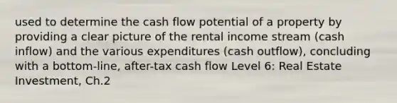 used to determine the cash flow potential of a property by providing a clear picture of the rental income stream (cash inflow) and the various expenditures (cash outflow), concluding with a bottom-line, after-tax cash flow Level 6: Real Estate Investment, Ch.2