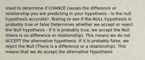 Used to determine if CHANCE causes the difference or relationship you are predicting in your hypothesis - Is the null hypothesis accurate? -Testing to see if the NULL hypothesis is probably true or false Determines whether we accept or reject the Null hypothesis - If it is probably true, we accept the Null (there is no difference or relationship). This means we do not ACCEPT the alternative hypothesis -If it is probably false, we reject the Null (There is a difference or a relationship). This means that we do accept the alternative Hypothesis