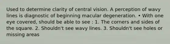 Used to determine clarity of central vision. A perception of wavy lines is diagnostic of beginning macular degeneration. • With one eye covered, should be able to see : 1. The corners and sides of the square. 2. Shouldn't see wavy lines. 3. Shouldn't see holes or missing areas