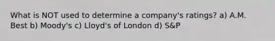 What is NOT used to determine a company's ratings? a) A.M. Best b) Moody's c) Lloyd's of London d) S&P