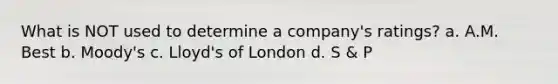 What is NOT used to determine a company's ratings? a. A.M. Best b. Moody's c. Lloyd's of London d. S & P