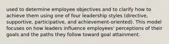 used to determine employee objectives and to clarify how to achieve them using one of four leadership styles (directive, supportive, participative, and achievement-oriented). This model focuses on how leaders influence employees' perceptions of their goals and the paths they follow toward goal attainment.