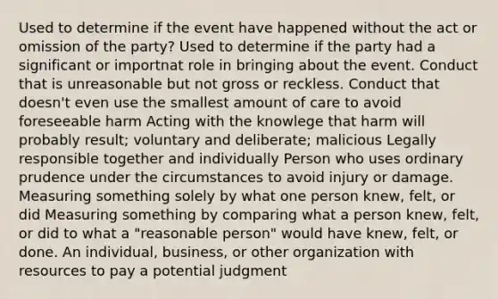 Used to determine if the event have happened without the act or omission of the party? Used to determine if the party had a significant or importnat role in bringing about the event. Conduct that is unreasonable but not gross or reckless. Conduct that doesn't even use the smallest amount of care to avoid foreseeable harm Acting with the knowlege that harm will probably result; voluntary and deliberate; malicious Legally responsible together and individually Person who uses ordinary prudence under the circumstances to avoid injury or damage. Measuring something solely by what one person knew, felt, or did Measuring something by comparing what a person knew, felt, or did to what a "reasonable person" would have knew, felt, or done. An individual, business, or other organization with resources to pay a potential judgment