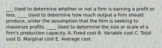 ___ Used to determine whether or not a firm is earning a profit or loss. ____ Used to determine how much output a firm should produce, under the assumption that the firm is seeking to maximize profits. ____ Used to determine the size or scale of a firm's production capacity. A. Fixed cost B. Variable cost C. Total cost D. Marginal cost E. Average cost