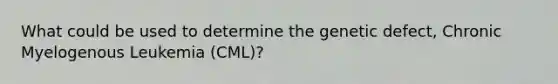 What could be used to determine the genetic defect, Chronic Myelogenous Leukemia (CML)?