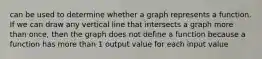 can be used to determine whether a graph represents a function. If we can draw any vertical line that intersects a graph more than once, then the graph does not define a function because a function has more than 1 output value for each input value