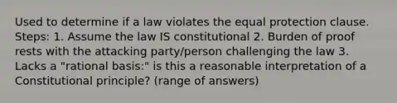 Used to determine if a law violates the equal protection clause. Steps: 1. Assume the law IS constitutional 2. Burden of proof rests with the attacking party/person challenging the law 3. Lacks a "rational basis:" is this a reasonable interpretation of a Constitutional principle? (range of answers)