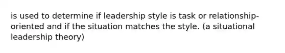 is used to determine if leadership style is task or relationship-oriented and if the situation matches the style. (a situational leadership theory)