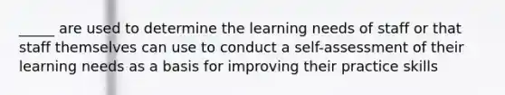 _____ are used to determine the learning needs of staff or that staff themselves can use to conduct a self-assessment of their learning needs as a basis for improving their practice skills