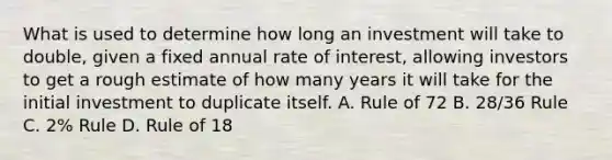 What is used to determine how long an investment will take to double, given a fixed annual rate of interest, allowing investors to get a rough estimate of how many years it will take for the initial investment to duplicate itself. A. Rule of 72 B. 28/36 Rule C. 2% Rule D. Rule of 18