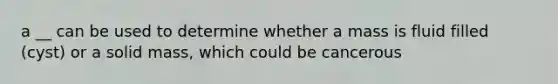 a __ can be used to determine whether a mass is fluid filled (cyst) or a solid mass, which could be cancerous