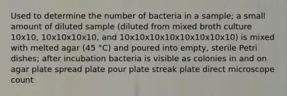 Used to determine the number of bacteria in a sample; a small amount of diluted sample (diluted from mixed broth culture 10x10, 10x10x10x10, and 10x10x10x10x10x10x10x10) is mixed with melted agar (45 °C) and poured into empty, sterile Petri dishes; after incubation bacteria is visible as colonies in and on agar plate spread plate pour plate streak plate direct microscope count