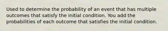 Used to determine the probability of an event that has multiple outcomes that satisfy the initial condition. You add the probabilities of each outcome that satisfies the initial condition.