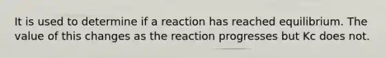 It is used to determine if a reaction has reached equilibrium. The value of this changes as the reaction progresses but Kc does not.