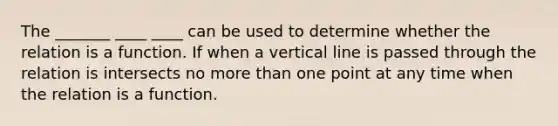 The _______ ____ ____ can be used to determine whether the relation is a function. If when a <a href='https://www.questionai.com/knowledge/k6j3Z69xQg-vertical-line' class='anchor-knowledge'>vertical line</a> is passed through the relation is intersects no <a href='https://www.questionai.com/knowledge/keWHlEPx42-more-than' class='anchor-knowledge'>more than</a> one point at any time when the relation is a function.